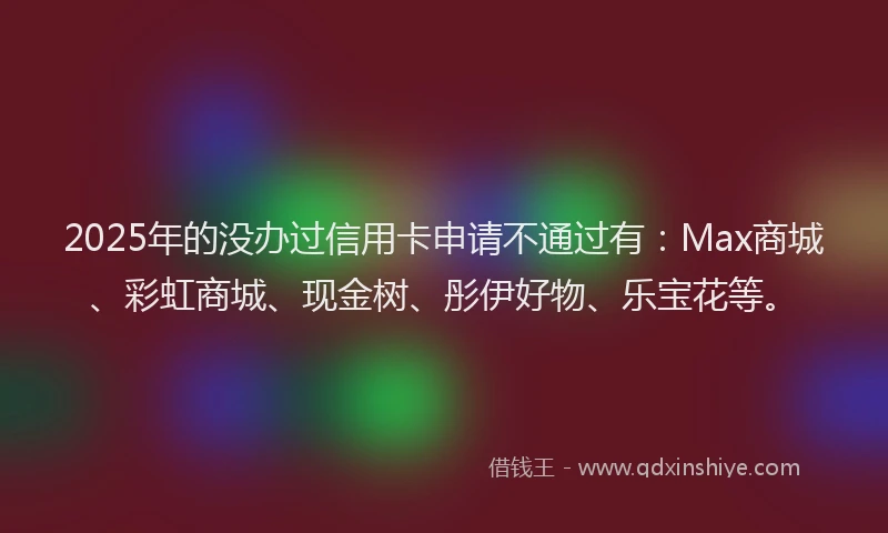 2025年的没办过信用卡申请不通过有：Max商城、彩虹商城、现金树、彤伊好物、乐宝花等。