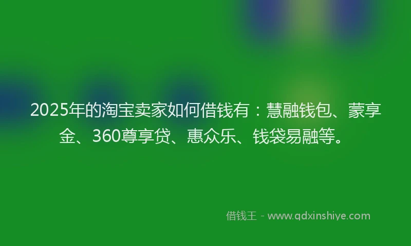 2025年的淘宝卖家如何借钱有：慧融钱包、蒙享金、360尊享贷、惠众乐、钱袋易融等。