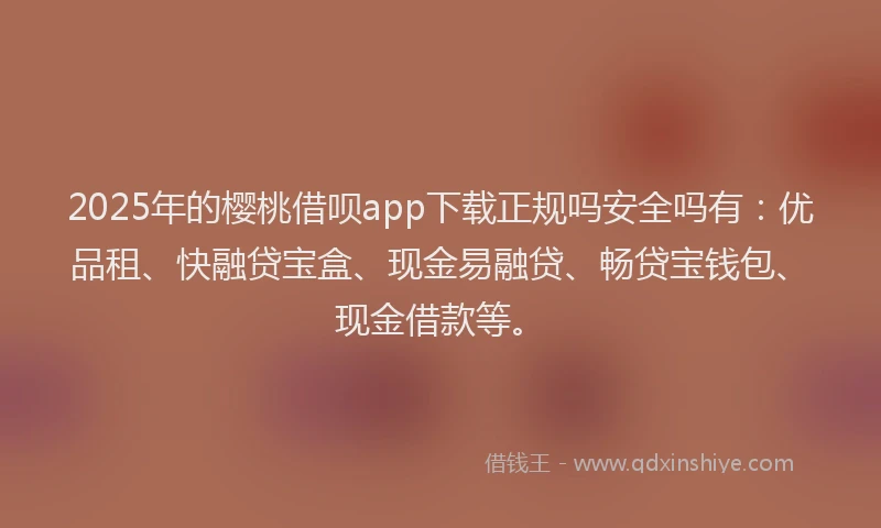 2025年的樱桃借呗app下载正规吗安全吗有：优品租、快融贷宝盒、现金易融贷、畅贷宝钱包、现金借款等。