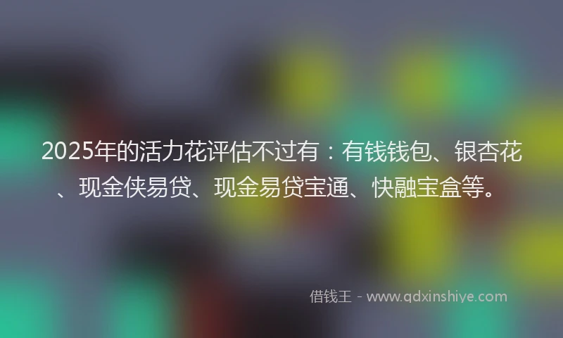 2025年的活力花评估不过有：有钱钱包、银杏花、现金侠易贷、现金易贷宝通、快融宝盒等。