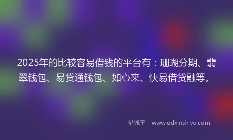 2025年的比较容易借钱的平台有：珊瑚分期、翡翠钱包、易贷通钱包、如心来、快易借贷融等。