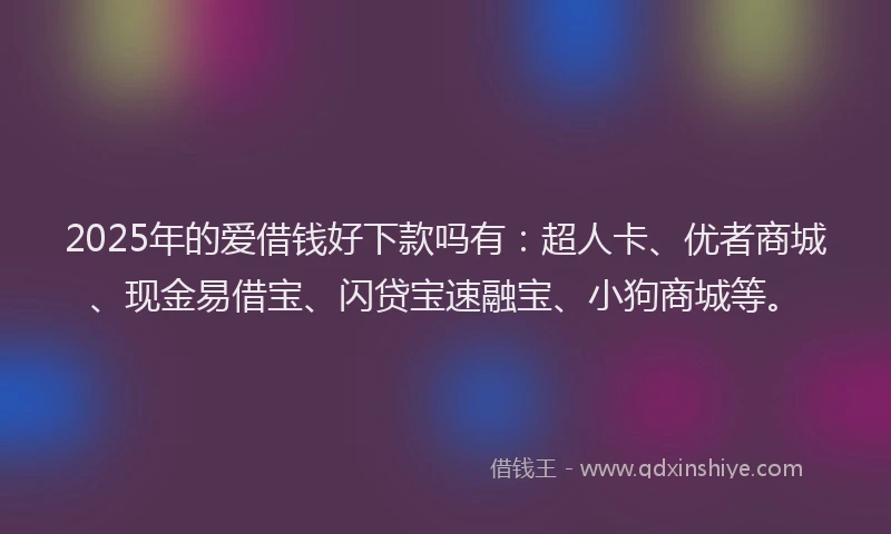 2025年的爱借钱好下款吗有：超人卡、优者商城、现金易借宝、闪贷宝速融宝、小狗商城等。