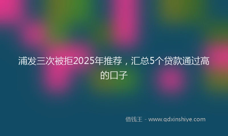 浦发三次被拒2025年推荐，汇总5个贷款通过高的口子