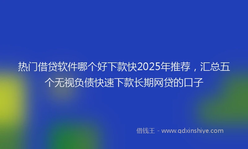 热门借贷软件哪个好下款快2025年推荐，汇总五个无视负债快速下款长期网贷的口子