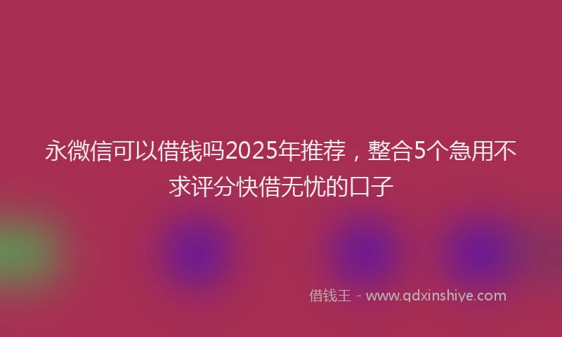 永微信可以借钱吗2025年推荐，整合5个急用不求评分快借无忧的口子
