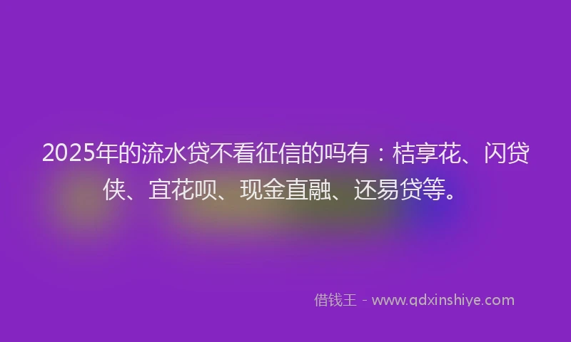2025年的流水贷不看征信的吗有：桔享花、闪贷侠、宜花呗、现金直融、还易贷等。