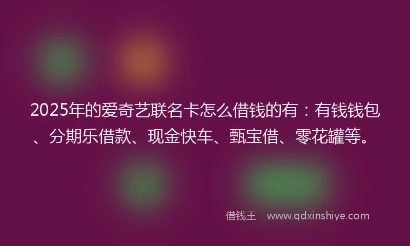 2025年的爱奇艺联名卡怎么借钱的有：有钱钱包、分期乐借款、现金快车、甄宝借、零花罐等。