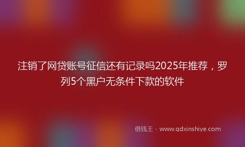 注销了网贷账号征信还有记录吗2025年推荐，罗列5个黑户无条件下款的软件