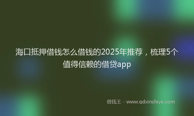 海口抵押借钱怎么借钱的2025年推荐，梳理5个值得信赖的借贷app