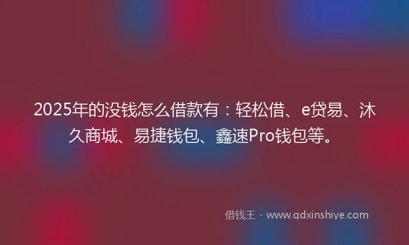 2025年的没钱怎么借款有：轻松借、e贷易、沐久商城、易捷钱包、鑫速Pro钱包等。