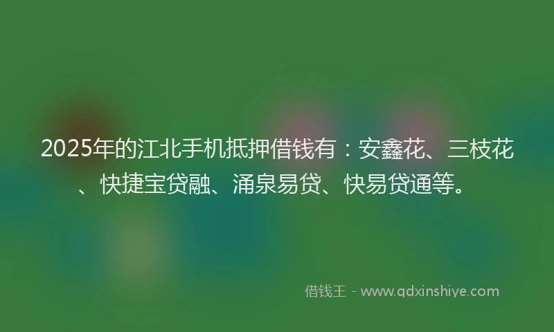 2025年的江北手机抵押借钱有：安鑫花、三枝花、快捷宝贷融、涌泉易贷、快易贷通等。