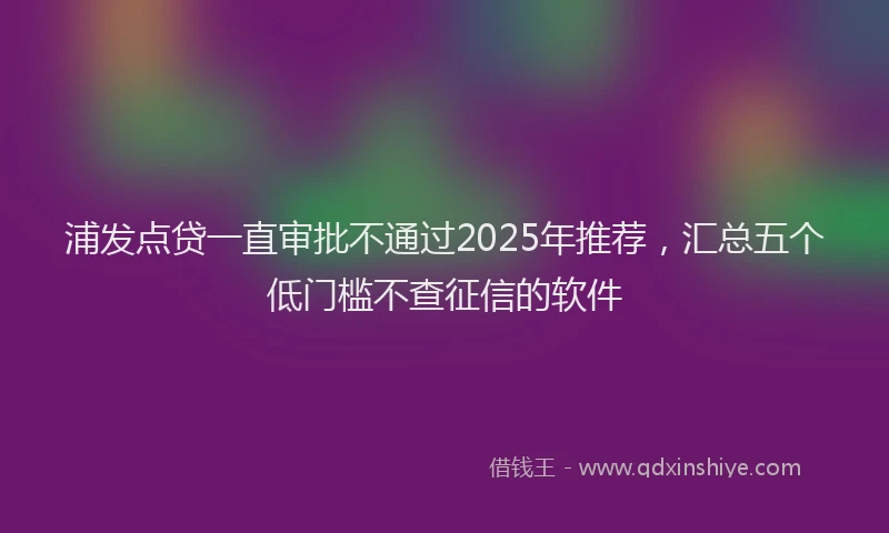 浦发点贷一直审批不通过2025年推荐，汇总五个低门槛不查征信的软件