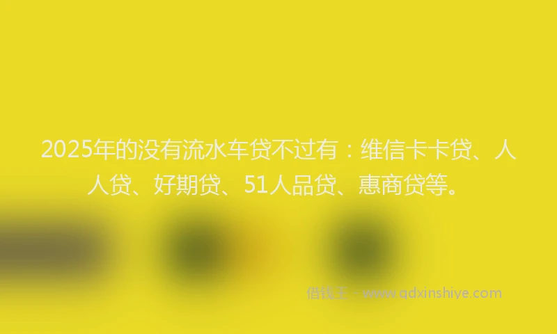 2025年的没有流水车贷不过有：维信卡卡贷、人人贷、好期贷、51人品贷、惠商贷等。