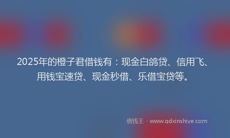 2025年的橙子君借钱有：现金白鸽贷、信用飞、用钱宝速贷、现金秒借、乐借宝贷等。