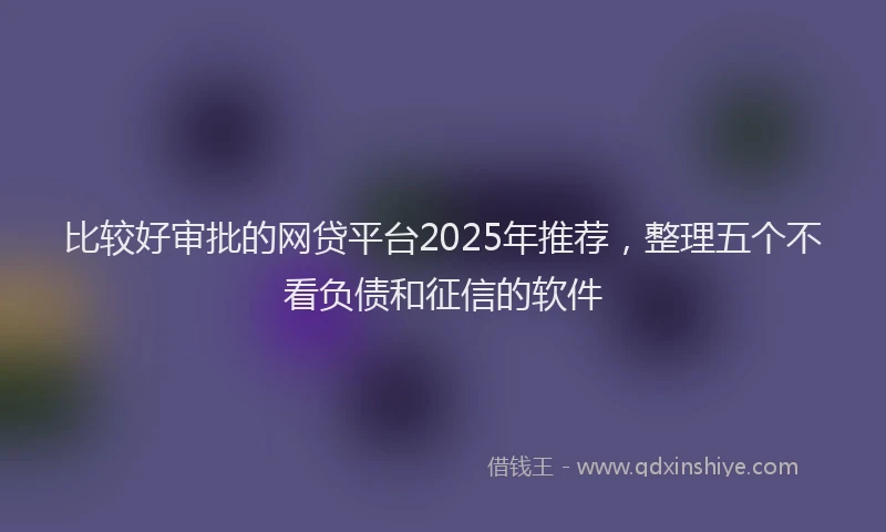 比较好审批的网贷平台2025年推荐，整理五个不看负债和征信的软件