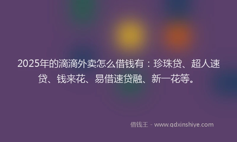 2025年的滴滴外卖怎么借钱有：珍珠贷、超人速贷、钱来花、易借速贷融、新一花等。