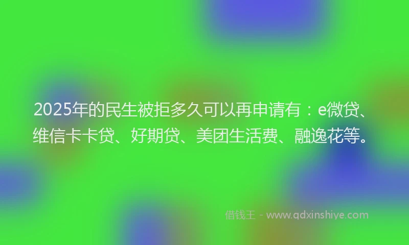 2025年的民生被拒多久可以再申请有：e微贷、维信卡卡贷、好期贷、美团生活费、融逸花等。