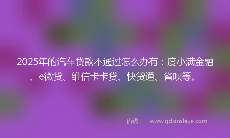 2025年的汽车贷款不通过怎么办有：度小满金融、e微贷、维信卡卡贷、快贷通、省呗等。