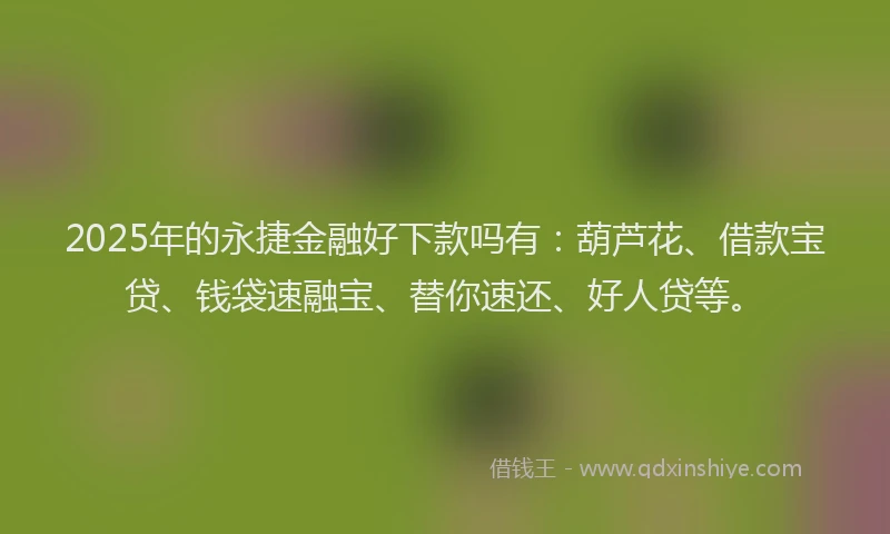 2025年的永捷金融好下款吗有：葫芦花、借款宝贷、钱袋速融宝、替你速还、好人贷等。