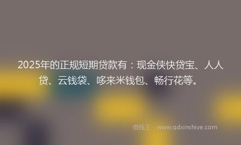 2025年的正规短期贷款有：现金侠快贷宝、人人贷、云钱袋、哆来米钱包、畅行花等。