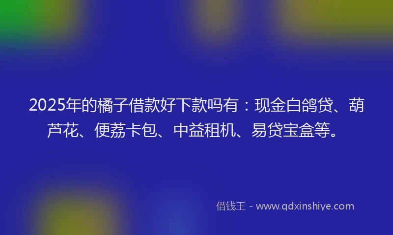 2025年的橘子借款好下款吗有：现金白鸽贷、葫芦花、便荔卡包、中益租机、易贷宝盒等。