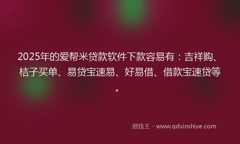 2025年的爱帮米贷款软件下款容易有：吉祥购、桔子买单、易贷宝速易、好易借、借款宝速贷等。