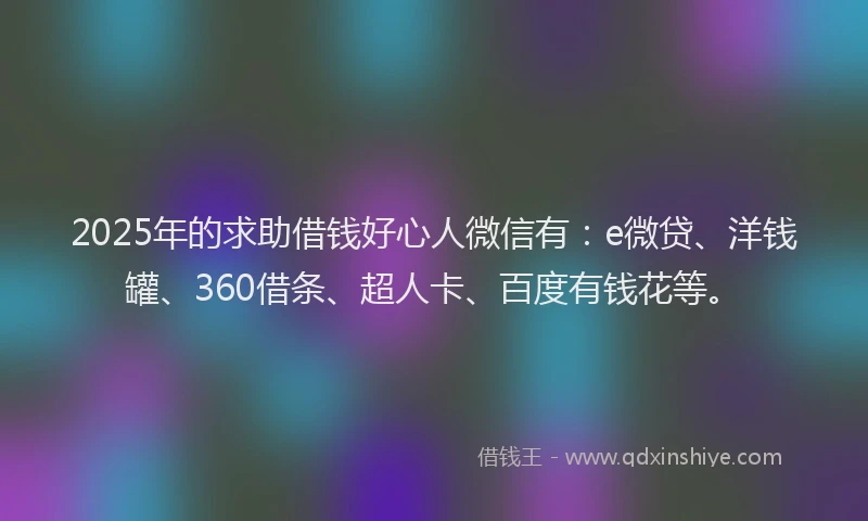 2025年的求助借钱好心人微信有：e微贷、洋钱罐、360借条、超人卡、百度有钱花等。