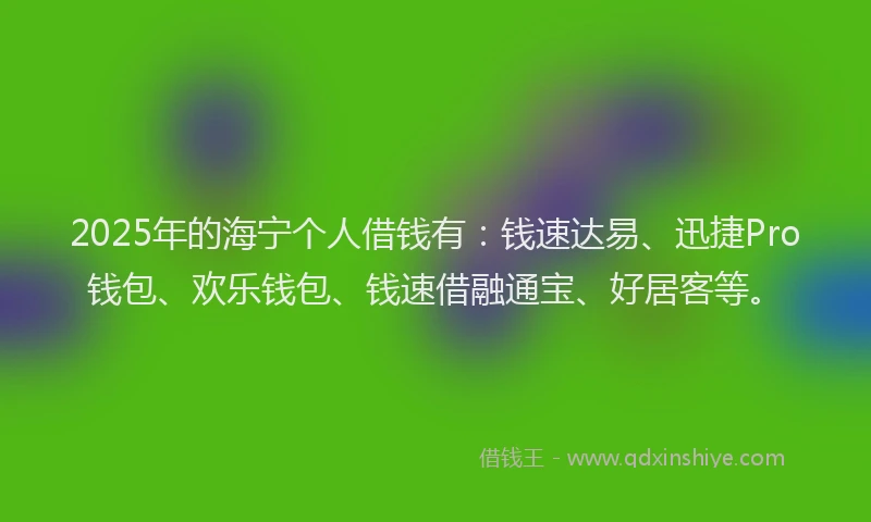 2025年的海宁个人借钱有：钱速达易、迅捷Pro钱包、欢乐钱包、钱速借融通宝、好居客等。