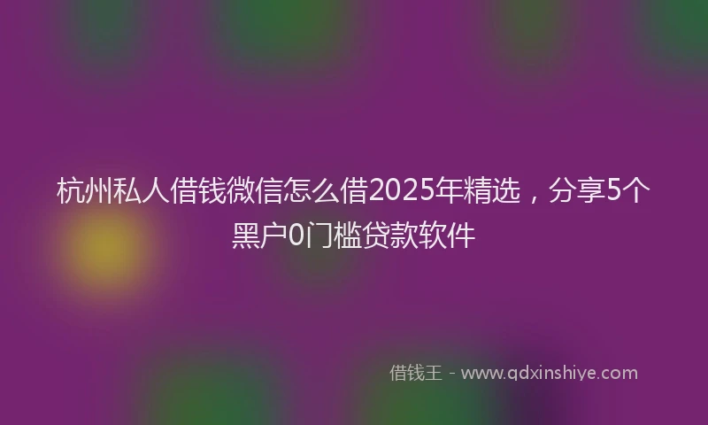 杭州私人借钱微信怎么借2025年精选，分享5个黑户0门槛贷款软件