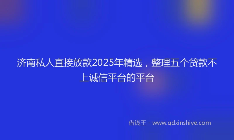 济南私人直接放款2025年精选，整理五个贷款不上诚信平台的平台
