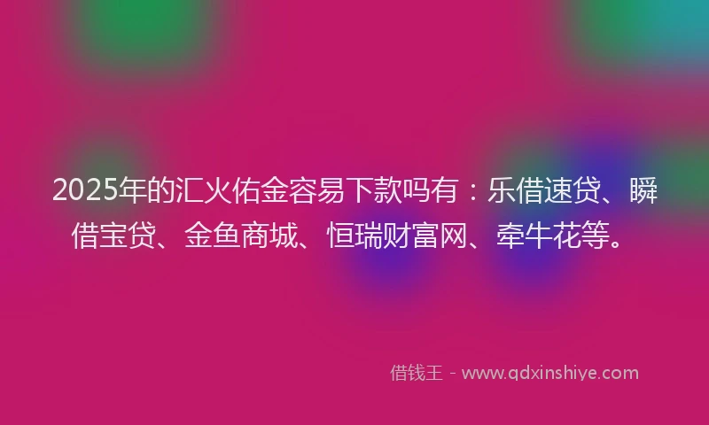 2025年的汇火佑金容易下款吗有：乐借速贷、瞬借宝贷、金鱼商城、恒瑞财富网、牵牛花等。