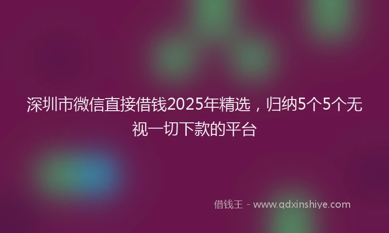 深圳市微信直接借钱2025年精选，归纳5个5个无视一切下款的平台