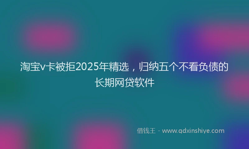 淘宝v卡被拒2025年精选，归纳五个不看负债的长期网贷软件