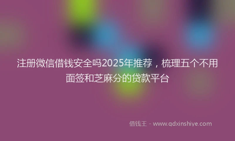 注册微信借钱安全吗2025年推荐，梳理五个不用面签和芝麻分的贷款平台