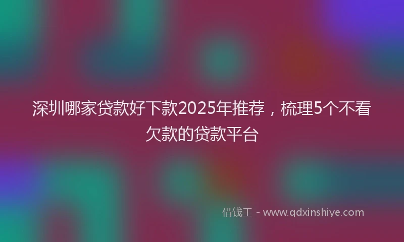 深圳哪家贷款好下款2025年推荐，梳理5个不看欠款的贷款平台