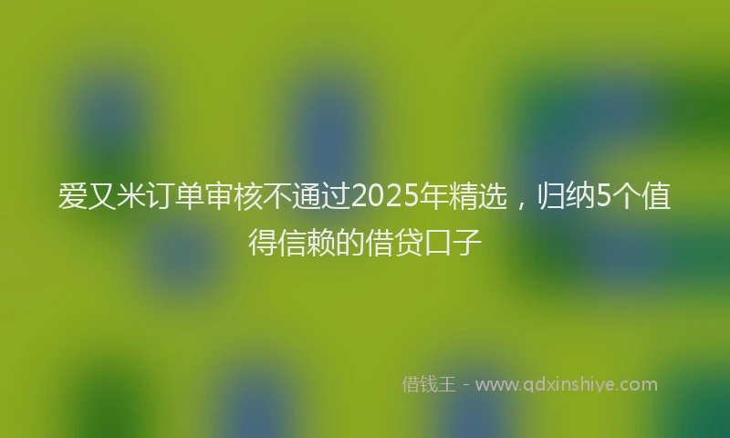 爱又米订单审核不通过2025年精选，归纳5个值得信赖的借贷口子