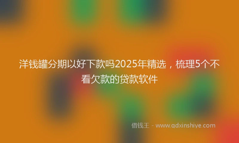 洋钱罐分期以好下款吗2025年精选，梳理5个不看欠款的贷款软件