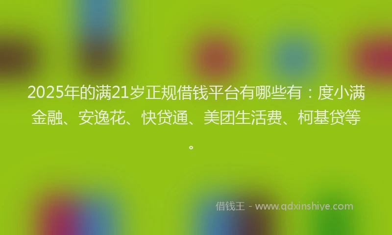2025年的满21岁正规借钱平台有哪些有：度小满金融、安逸花、快贷通、美团生活费、柯基贷等。