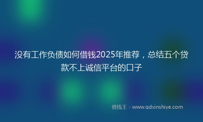 没有工作负债如何借钱2025年推荐，总结五个贷款不上诚信平台的口子
