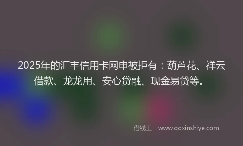 2025年的汇丰信用卡网申被拒有：葫芦花、祥云借款、龙龙用、安心贷融、现金易贷等。
