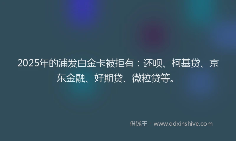 2025年的浦发白金卡被拒有：还呗、柯基贷、京东金融、好期贷、微粒贷等。