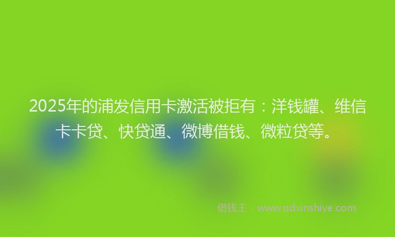 2025年的浦发信用卡激活被拒有：洋钱罐、维信卡卡贷、快贷通、微博借钱、微粒贷等。