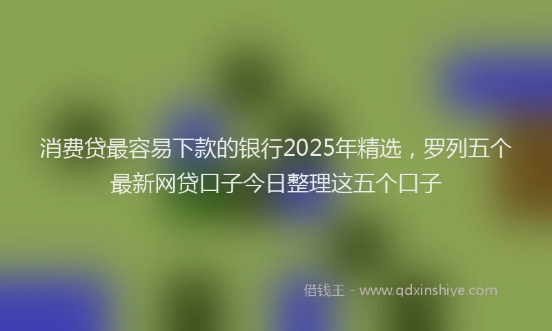 消费贷最容易下款的银行2025年精选，罗列五个最新网贷口子今日整理这五个口子