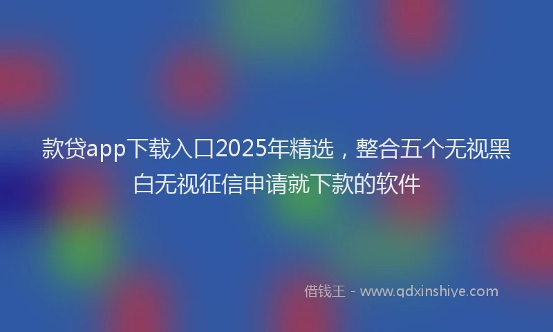 款贷app下载入口2025年精选，整合五个无视黑白无视征信申请就下款的软件