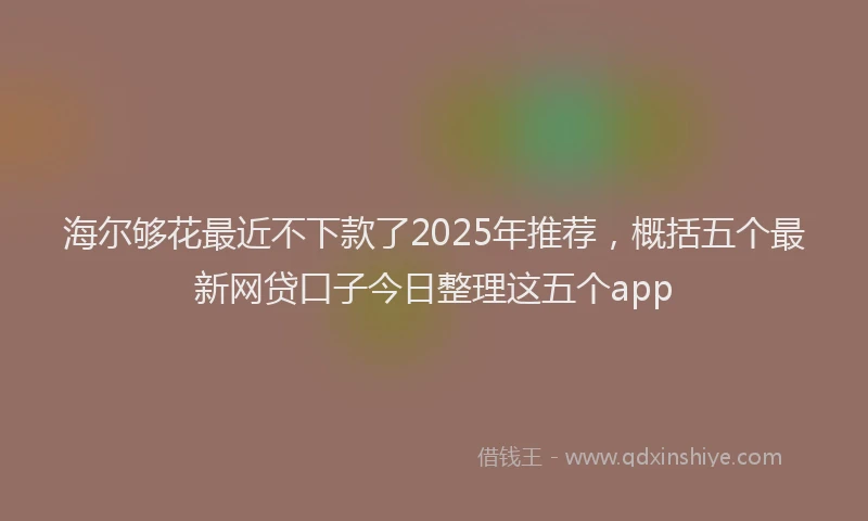 海尔够花最近不下款了2025年推荐，概括五个最新网贷口子今日整理这五个app