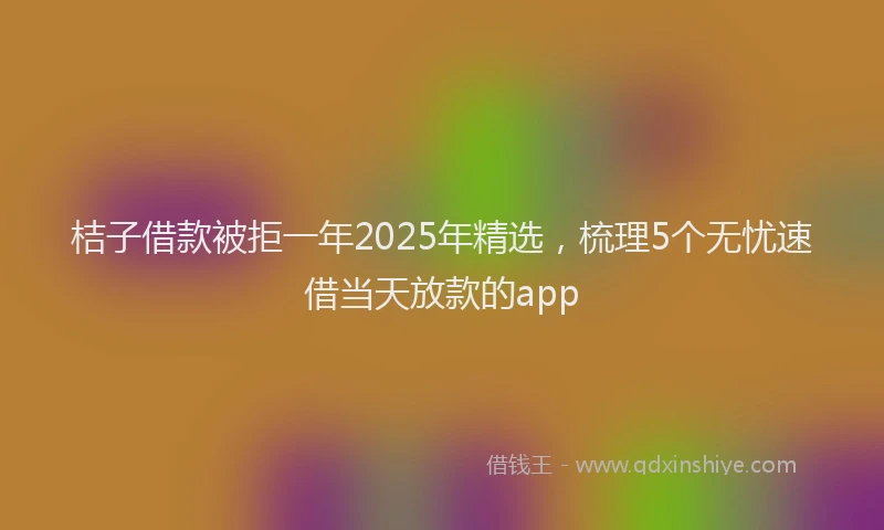桔子借款被拒一年2025年精选，梳理5个无忧速借当天放款的app