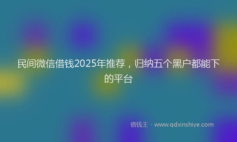 民间微信借钱2025年推荐，归纳五个黑户都能下的平台