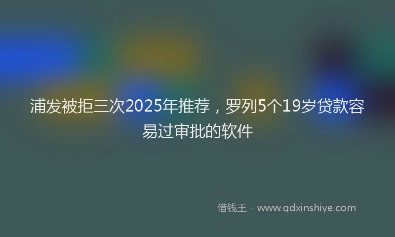 浦发被拒三次2025年推荐，罗列5个19岁贷款容易过审批的软件