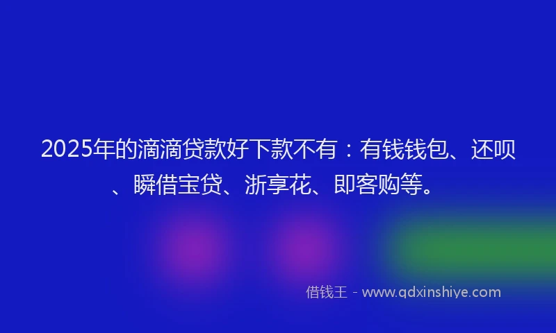 2025年的滴滴贷款好下款不有：有钱钱包、还呗、瞬借宝贷、浙享花、即客购等。