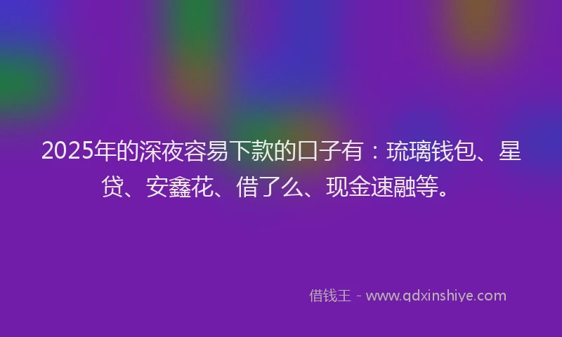 2025年的深夜容易下款的口子有：琉璃钱包、星贷、安鑫花、借了么、现金速融等。